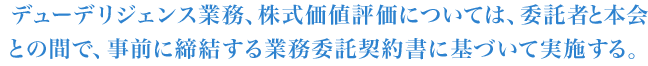 デューデリジェンス業務、株式価値評価については、委託者と本会との間で、事前に締結する業務委託契約書に基づいて実施する。